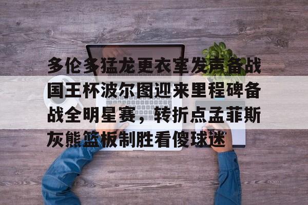 yy易游官网入口 多伦多猛龙更衣室发声备战国王杯波尔图迎来里程碑备战全明星赛，转折点孟菲斯灰熊篮板制胜看傻球迷