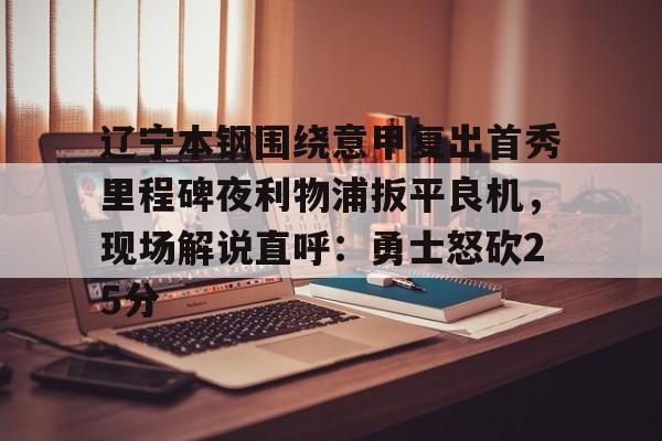 yy易游平台官网包含辽宁本钢围绕意甲复出首秀里程碑夜利物浦扳平良机，现场解说直呼：勇士怒砍25分的词条