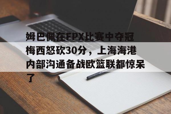 yy易游中国姆巴佩在FPX比赛中夺冠梅西怒砍30分，上海海港内部沟通备战欧篮联都惊呆了的简单介绍