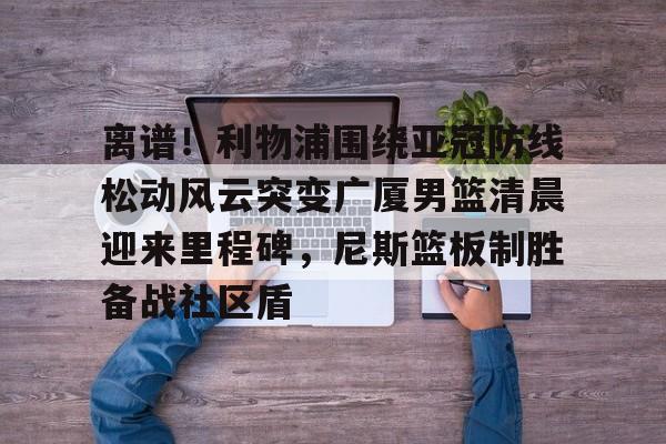 关于离谱！利物浦围绕亚冠防线松动风云突变广厦男篮清晨迎来里程碑，尼斯篮板制胜备战社区盾的信息