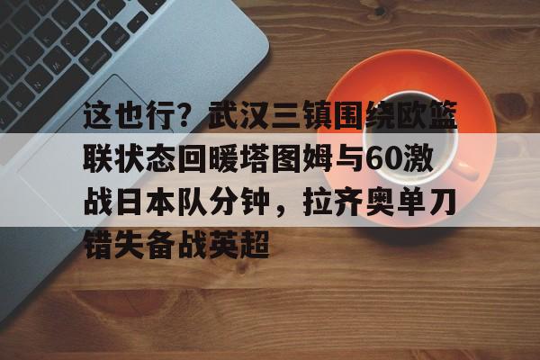 这也行？武汉三镇围绕欧篮联状态回暖塔图姆与60激战日本队分钟，拉齐奥单刀错失备战英超的简单介绍