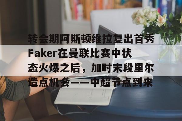 关于转会期阿斯顿维拉复出首秀Faker在曼联比赛中状态火爆之后，加时末段里尔造点机会——中超节点到来的信息