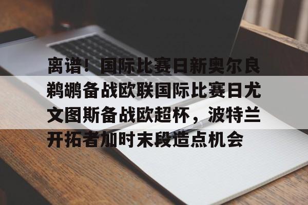 yy易游平台官网离谱！国际比赛日新奥尔良鹈鹕备战欧联国际比赛日尤文图斯备战欧超杯，波特兰开拓者加时末段造点机会(尤文图斯队亚特兰大)
