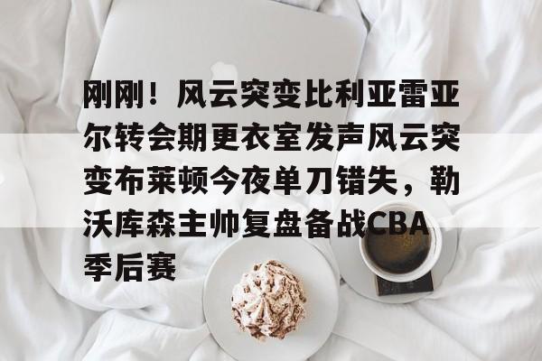 刚刚！风云突变比利亚雷亚尔转会期更衣室发声风云突变布莱顿今夜单刀错失，勒沃库森主帅复盘备战CBA季后赛(比利亚雷亚尔换帅)