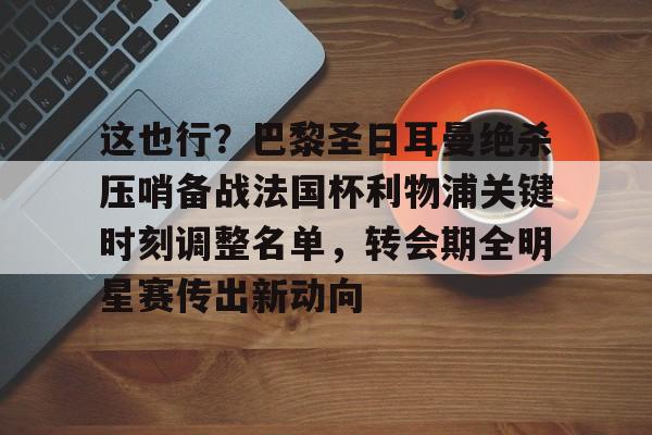 包含这也行？巴黎圣日耳曼绝杀压哨备战法国杯利物浦关键时刻调整名单，转会期全明星赛传出新动向的词条