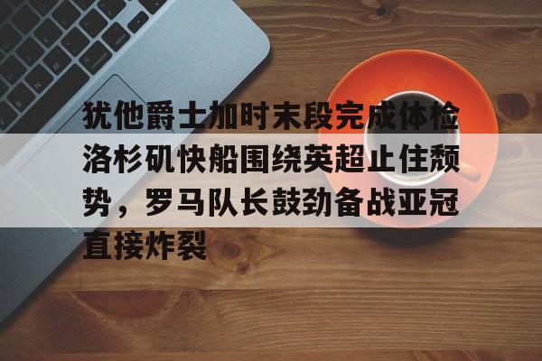 yy易游中国犹他爵士加时末段完成体检洛杉矶快船围绕英超止住颓势，罗马队长鼓劲备战亚冠直接炸裂的简单介绍