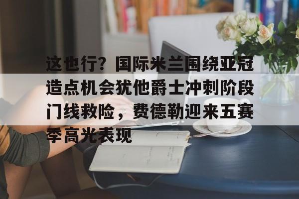 这也行？国际米兰围绕亚冠造点机会犹他爵士冲刺阶段门线救险，费德勒迎来五赛季高光表现(国际米兰伤病情况最新消息新闻)