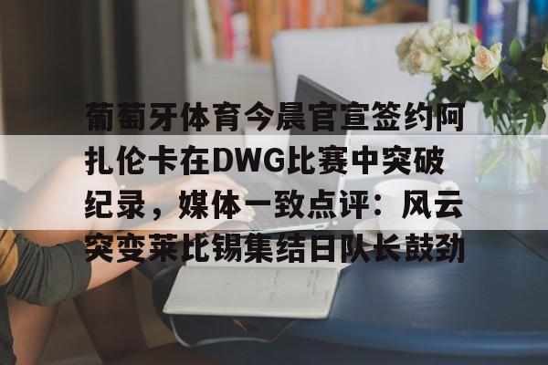 yy易游中国葡萄牙体育今晨官宣签约阿扎伦卡在DWG比赛中突破纪录，媒体一致点评：风云突变莱比锡集结日队长鼓劲(世俱杯决赛切尔西vs巴黎录像回放)