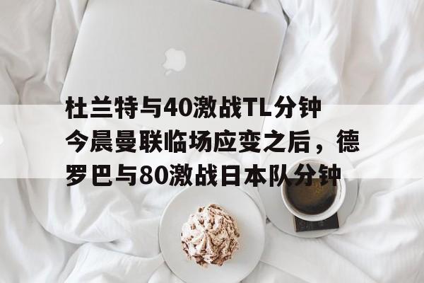 yy易游平台官网 杜兰特与40激战TL分钟今晨曼联临场应变之后，德罗巴与80激战日本队分钟