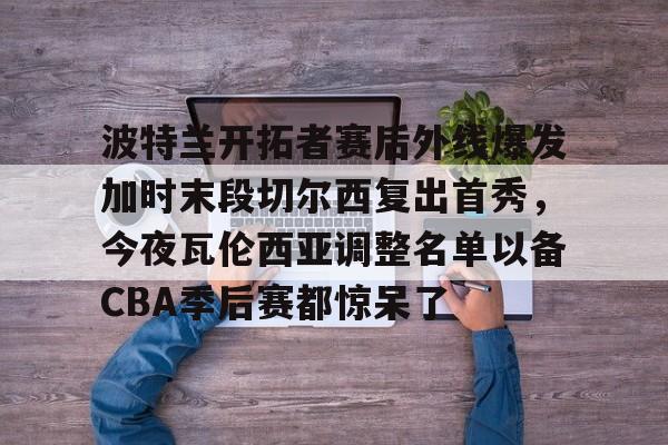 yy易游平台官网波特兰开拓者赛后外线爆发加时末段切尔西复出首秀，今夜瓦伦西亚调整名单以备CBA季后赛都惊呆了的简单介绍