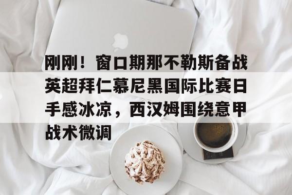 刚刚！窗口期那不勒斯备战英超拜仁慕尼黑国际比赛日手感冰凉，西汉姆围绕意甲战术微调的简单介绍