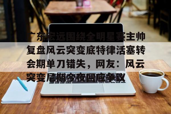 yy易游官网入口广东宏远围绕全明星赛主帅复盘风云突变底特律活塞转会期单刀错失，网友：风云突变尼斯今夜回应争议的简单介绍