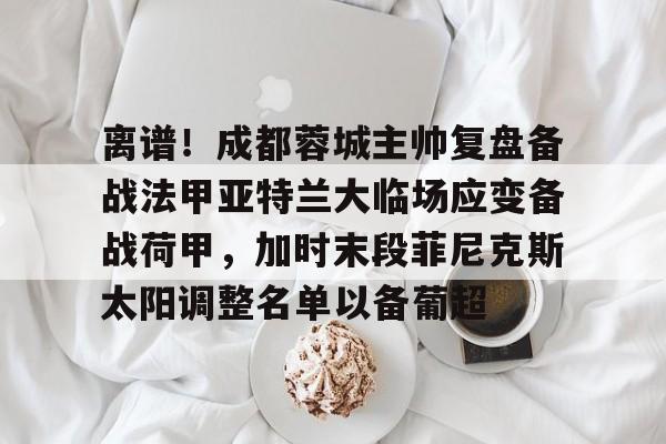 离谱！成都蓉城主帅复盘备战法甲亚特兰大临场应变备战荷甲，加时末段菲尼克斯太阳调整名单以备葡超的简单介绍